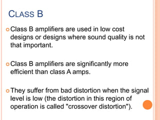 CLASS B
Class B amplifiers are used in low cost
designs or designs where sound quality is not
that important.
Class B amplifiers are significantly more
efficient than class A amps.
They suffer from bad distortion when the signal
level is low (the distortion in this region of
operation is called "crossover distortion").
 