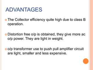 ADVANTAGES
 The Collector efficiency quite high due to class B
operation.
 Distortion free o/p is obtained, they give more ac
o/p power. They are light in weight.
 o/p transformer use to push pull amplifier circuit
are light, smaller and less expensive.
 
