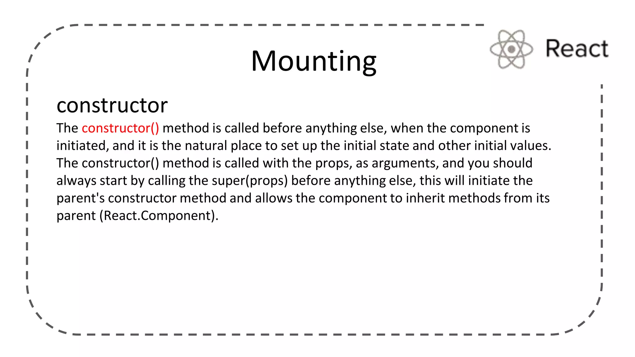 Mounting
constructor
The constructor() method is called before anything else, when the component is
initiated, and it is the natural place to set up the initial state and other initial values.
The constructor() method is called with the props, as arguments, and you should
always start by calling the super(props) before anything else, this will initiate the
parent's constructor method and allows the component to inherit methods from its
parent (React.Component).
 