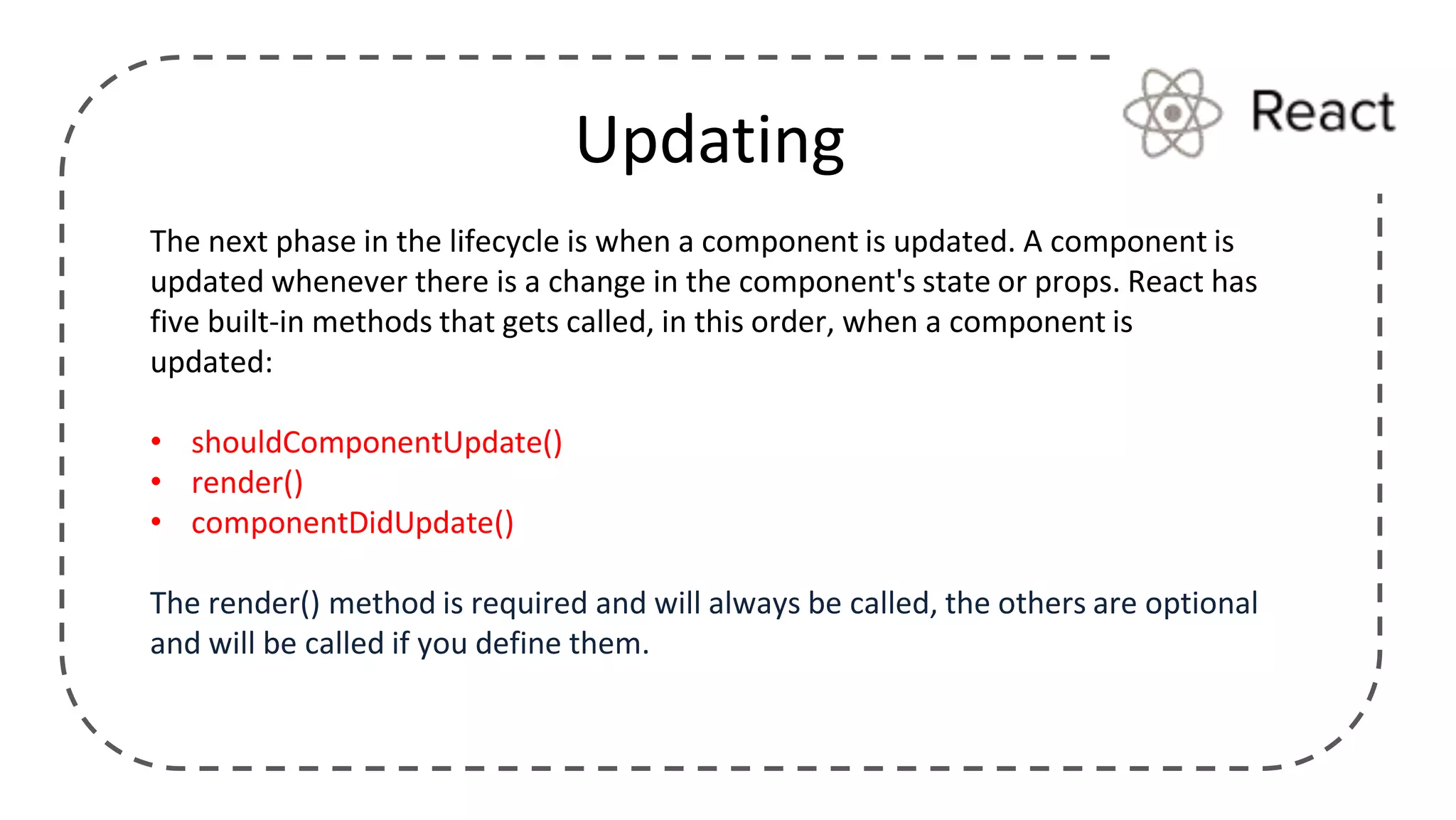 Updating
The next phase in the lifecycle is when a component is updated. A component is
updated whenever there is a change in the component's state or props. React has
five built-in methods that gets called, in this order, when a component is
updated:
• shouldComponentUpdate()
• render()
• componentDidUpdate()
The render() method is required and will always be called, the others are optional
and will be called if you define them.
 