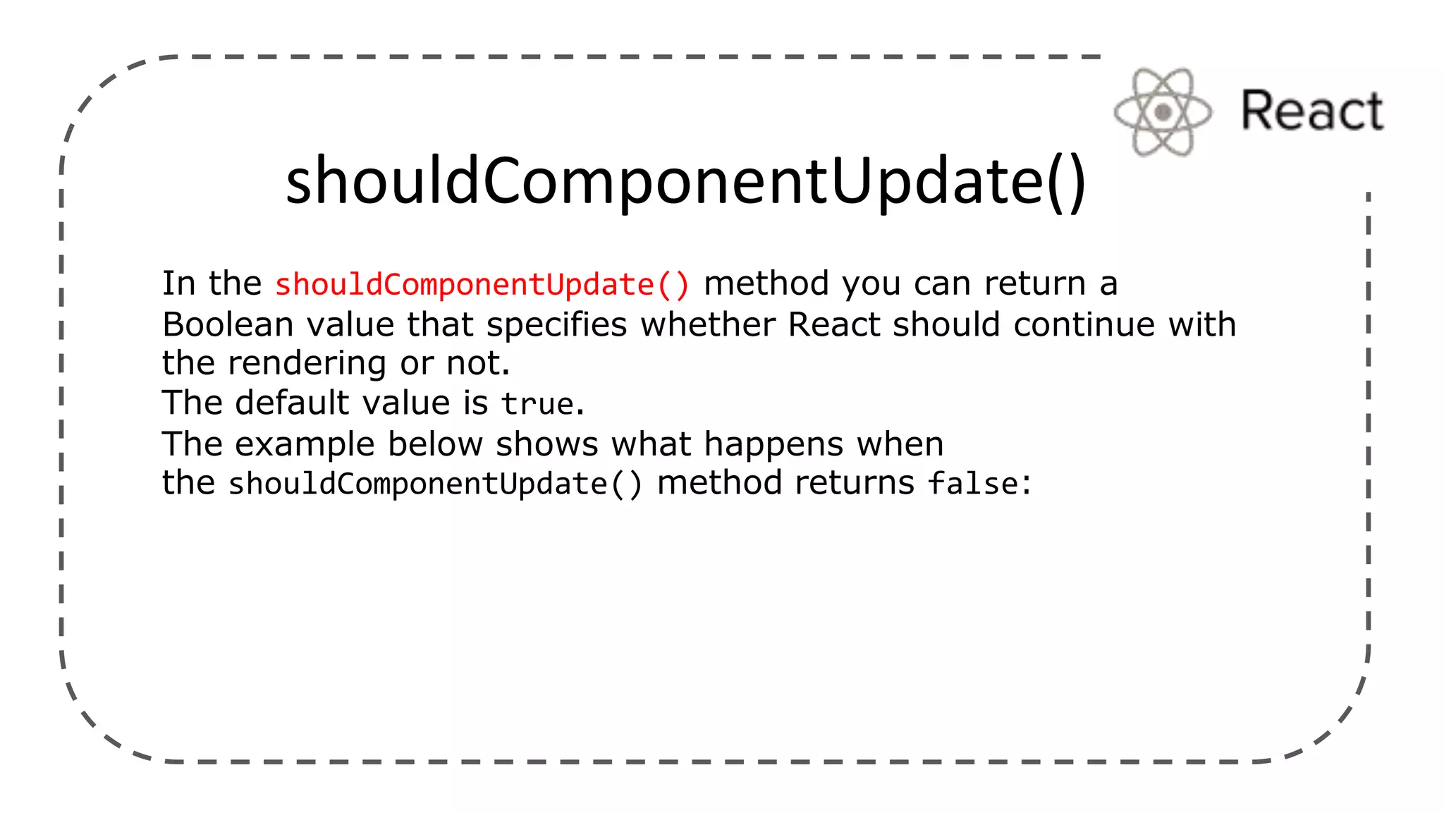 shouldComponentUpdate()
In the shouldComponentUpdate() method you can return a
Boolean value that specifies whether React should continue with
the rendering or not.
The default value is true.
The example below shows what happens when
the shouldComponentUpdate() method returns false:
 