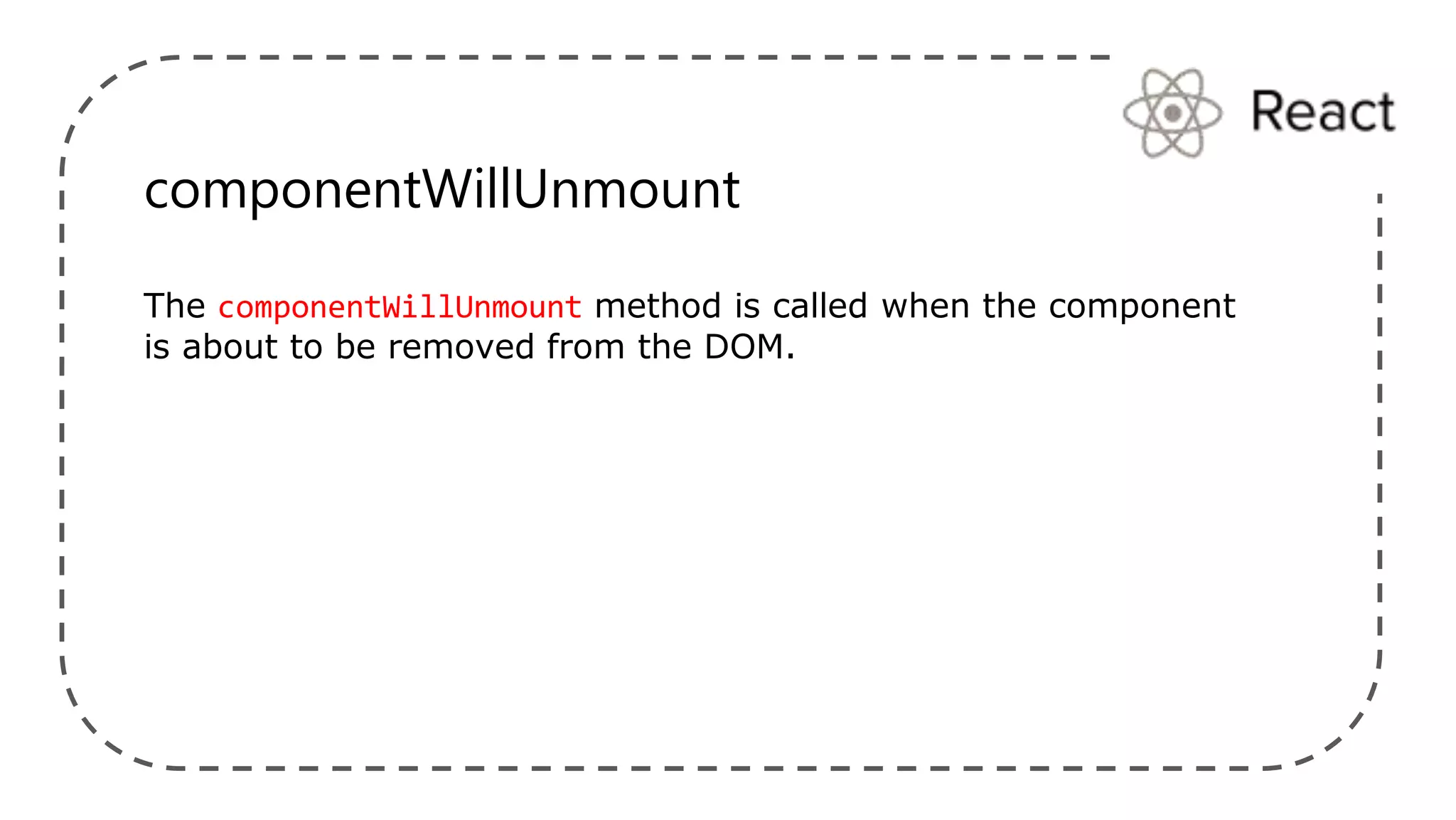 componentWillUnmount
The componentWillUnmount method is called when the component
is about to be removed from the DOM.
 
