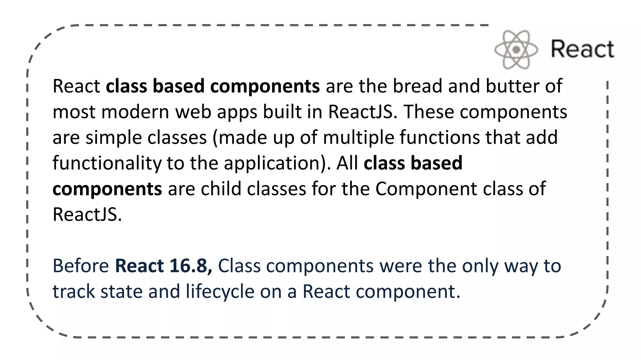 React class based components are the bread and butter of
most modern web apps built in ReactJS. These components
are simple classes (made up of multiple functions that add
functionality to the application). All class based
components are child classes for the Component class of
ReactJS.
Before React 16.8, Class components were the only way to
track state and lifecycle on a React component.
 