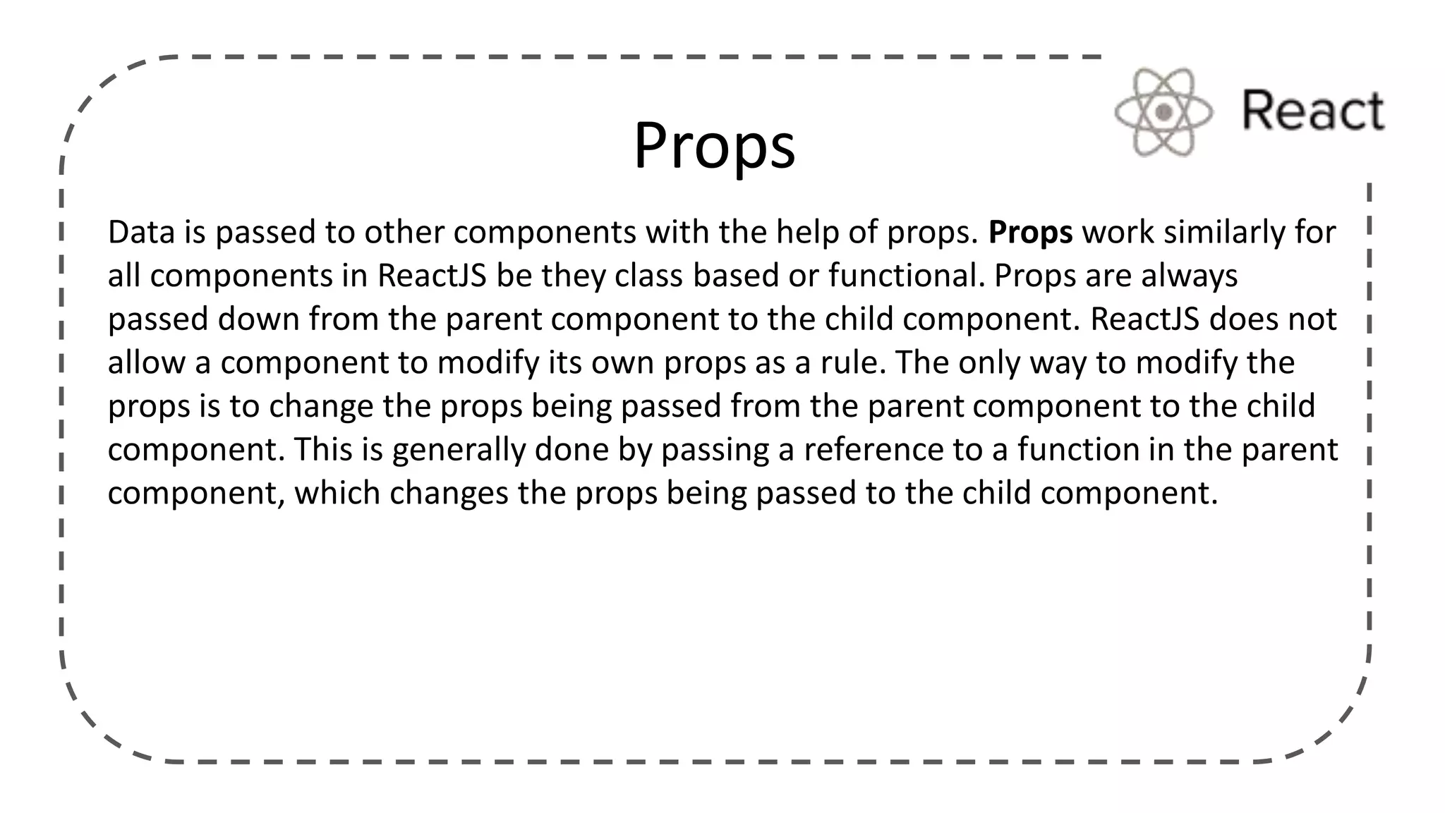 Data is passed to other components with the help of props. Props work similarly for
all components in ReactJS be they class based or functional. Props are always
passed down from the parent component to the child component. ReactJS does not
allow a component to modify its own props as a rule. The only way to modify the
props is to change the props being passed from the parent component to the child
component. This is generally done by passing a reference to a function in the parent
component, which changes the props being passed to the child component.
Props
 