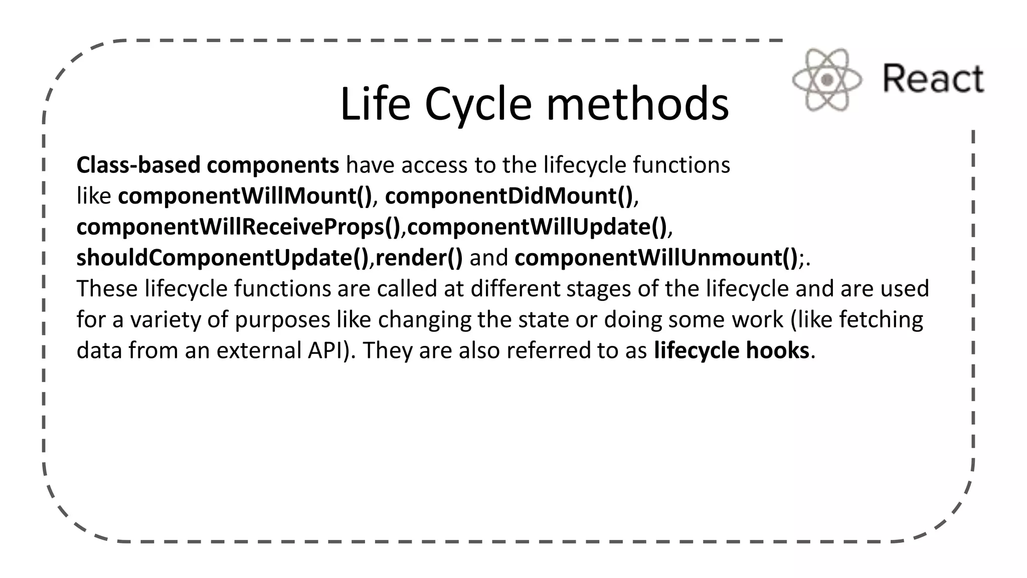Class-based components have access to the lifecycle functions
like componentWillMount(), componentDidMount(),
componentWillReceiveProps(),componentWillUpdate(),
shouldComponentUpdate(),render() and componentWillUnmount();.
These lifecycle functions are called at different stages of the lifecycle and are used
for a variety of purposes like changing the state or doing some work (like fetching
data from an external API). They are also referred to as lifecycle hooks.
Life Cycle methods
 