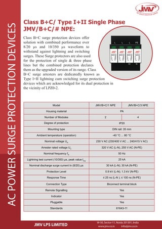 Class B+C/ Type I+II Single Phase
JMV/B+C/# NPE:
Class B+C surge protection devices offer
solution with combined performance over
8/20 µs and 10/350 µs waveform to
withstand against lightning and switching
surges. These Surge protectors are also used
for the protection of single & three phase
lines but the combined protection declares
them as the upgraded version of its range. Class
B+C surge arresters are dedicatedly known as
Type I+II lightning cum switching surge protection
devices which are acknowledged for its dual protection in
the vicinity of LPZ0-2.
Model JMV/B+C/1 NPE JMV/B+C/3 NPE
Housing material PA
Number of Modules
Degree of protection
Ambient temperature (operation)
2 4
IP20
Mounting type DIN rail: 35 mm
-40 °C ... 80 °C
Nominal voltage UN
230 V AC (230/400 V AC ... 240/415 V AC)
Arrester rated voltage UC
320 V AC (L-N), 255 V AC (N-PE)
Nominal frequency fN
Lightning test current (10/350) µs, peak value limp
Protection Level
50 Hz
25 kA
Nominal discharge surge current In (8/20) µs 30 kA (L-N); 30 kA (N-PE)
0.9 kV (L-N); 1.3 kV (N-PE)
Response Time ≤ 25 ns (L-N ); ≤ 100 ns (N-PE)
Remote Signalling
Connection Type Biconnect terminal block
Yes
Indicator Yes
Pluggable Yes
Standards 61643-11
JMV LPS LIMITED
ACPOWERSURGEPROTECTIONDEVICES
W-50, Sector-11, Noida 201301, India
www.jmv.co.in info@jmv.co.in
 