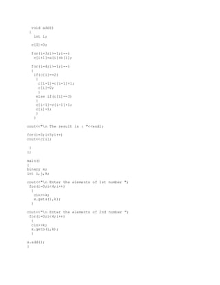 void add()
{
int i;
c[0]=0;
for(i=3;i>-1;i--)
c[i+1]=a[i]+b[i];
for(i=4;i>-1;i--)
{
if(c[i]==2)
{
c[i-1]=c[i-1]+1;
c[i]=0;
}
else if(c[i]==3)
{
c[i-1]=c[i-1]+1;
c[i]=1;
}
}
cout<<"n The result is : "<<endl;
for(i=0;i<5;i++)
cout<<c[i];
}
};
main()
{
binary x;
int i,j,k;
cout<<"n Enter the elements of 1st number ";
for(i=0;i<4;i++)
{
cin>>k;
x.geta(i,k);
}
cout<<"n Enter the elements of 2nd number ";
for(i=0;i<4;i++)
{
cin>>k;
x.getb(i,k);
}
x.add();
}
 