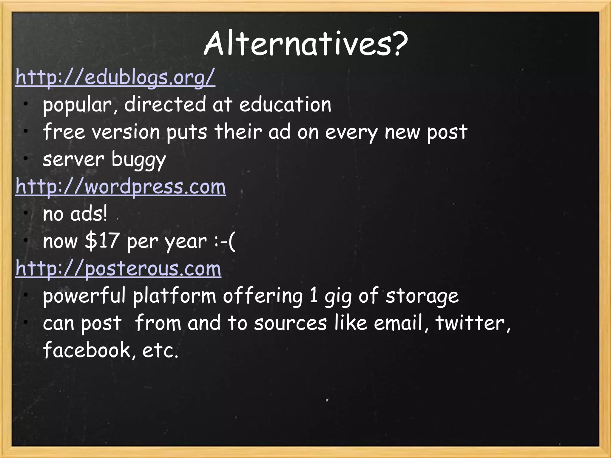 Alternatives? http://edublogs.org/ popular, directed at education free version puts their ad on every new post server buggy http://wordpress.com no ads! now $17 per year :-( http://posterous.com powerful platform offering 1 gig of storage can post from and to sources like email, twitter, facebook, etc.