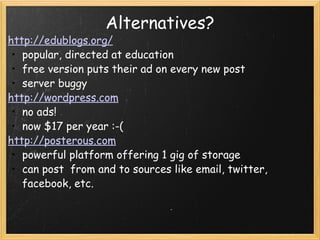 Alternatives? http://edublogs.org/ popular, directed at education free version puts their ad on every new post server buggy http://wordpress.com no ads! now $17 per year :-( http://posterous.com powerful platform offering 1 gig of storage can post  from and to sources like email, twitter, facebook, etc.   