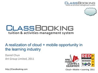 A realization of cloud + mobile opportunity in
the learning industry
Daniel Chun
Art Group Limited, 2011


http://ClassBooking.com            Cloud + Mobile + Learning 2011
 