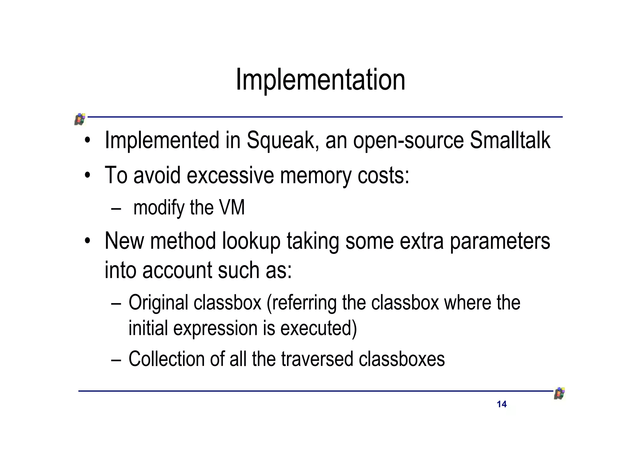 Implementation
• Implemented in Squeak, an open-source Smalltalk
• To avoid excessive memory costs:
  – modify the VM
• New method lookup taking some extra parameters
  into account such as:
  – Original classbox (referring the classbox where the
    initial expression is executed)
  – Collection of all the traversed classboxes
                                                   14
 