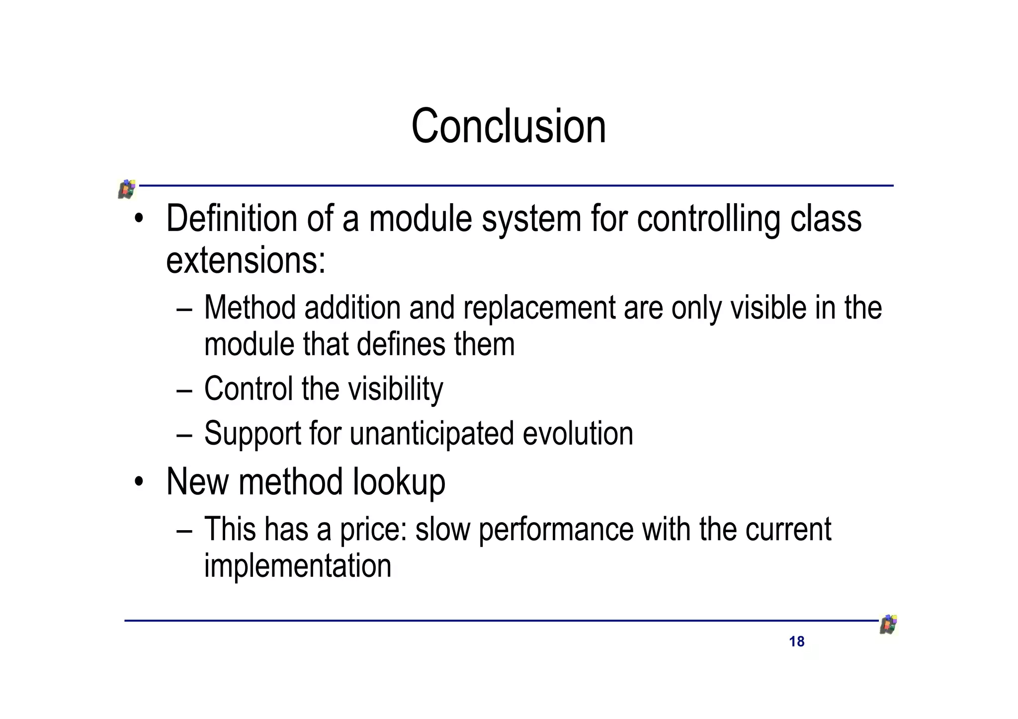 Conclusion
• Definition of a module system for controlling class
  extensions:
   – Method addition and replacement are only visible in the
     module that defines them
   – Control the visibility
   – Support for unanticipated evolution
• New method lookup
   – This has a price: slow performance with the current
     implementation

                                                    18
 