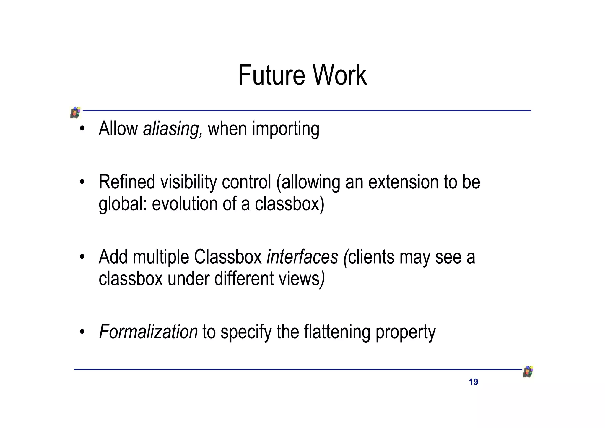 Future Work
• Allow aliasing, when importing

• Refined visibility control (allowing an extension to be
  global: evolution of a classbox)

• Add multiple Classbox interfaces (clients may see a
  classbox under different views)

• Formalization to specify the flattening property

                                                       19
 
