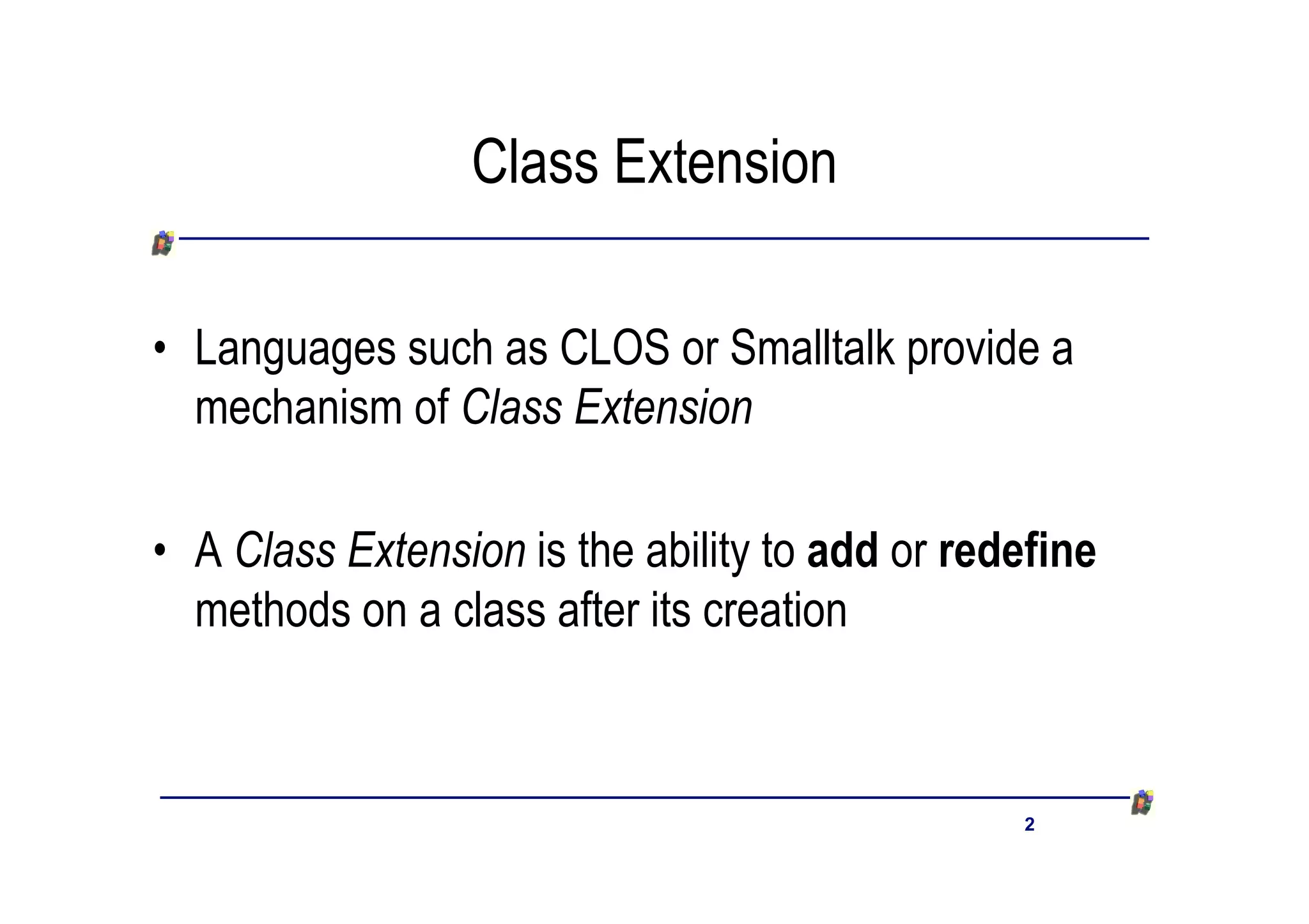 Class Extension

• Languages such as CLOS or Smalltalk provide a
  mechanism of Class Extension

• A Class Extension is the ability to add or redefine
  methods on a class after its creation



                                                2
 