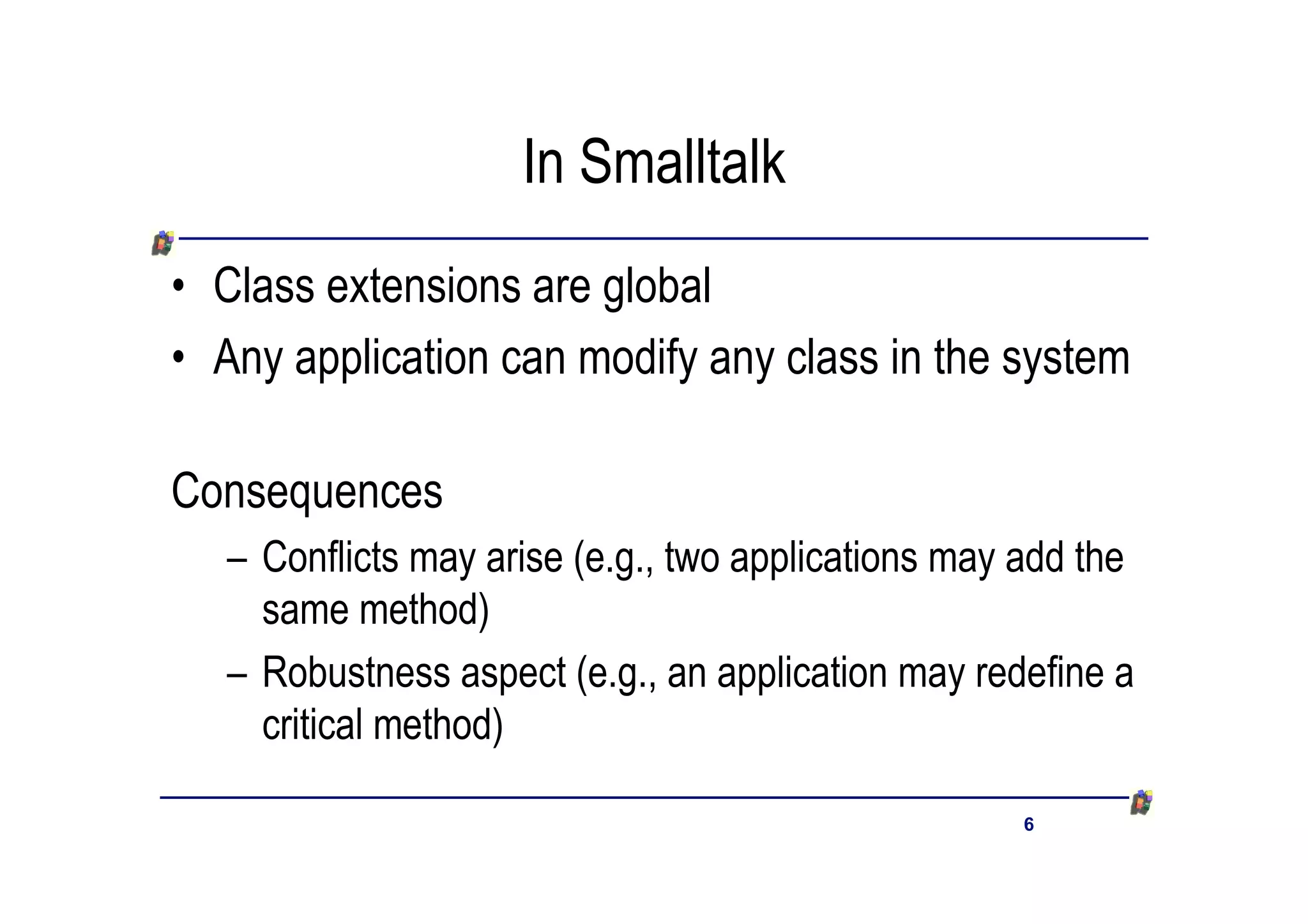 In Smalltalk
• Class extensions are global
• Any application can modify any class in the system

Consequences
   – Conflicts may arise (e.g., two applications may add the
     same method)
   – Robustness aspect (e.g., an application may redefine a
     critical method)

                                                     6
 