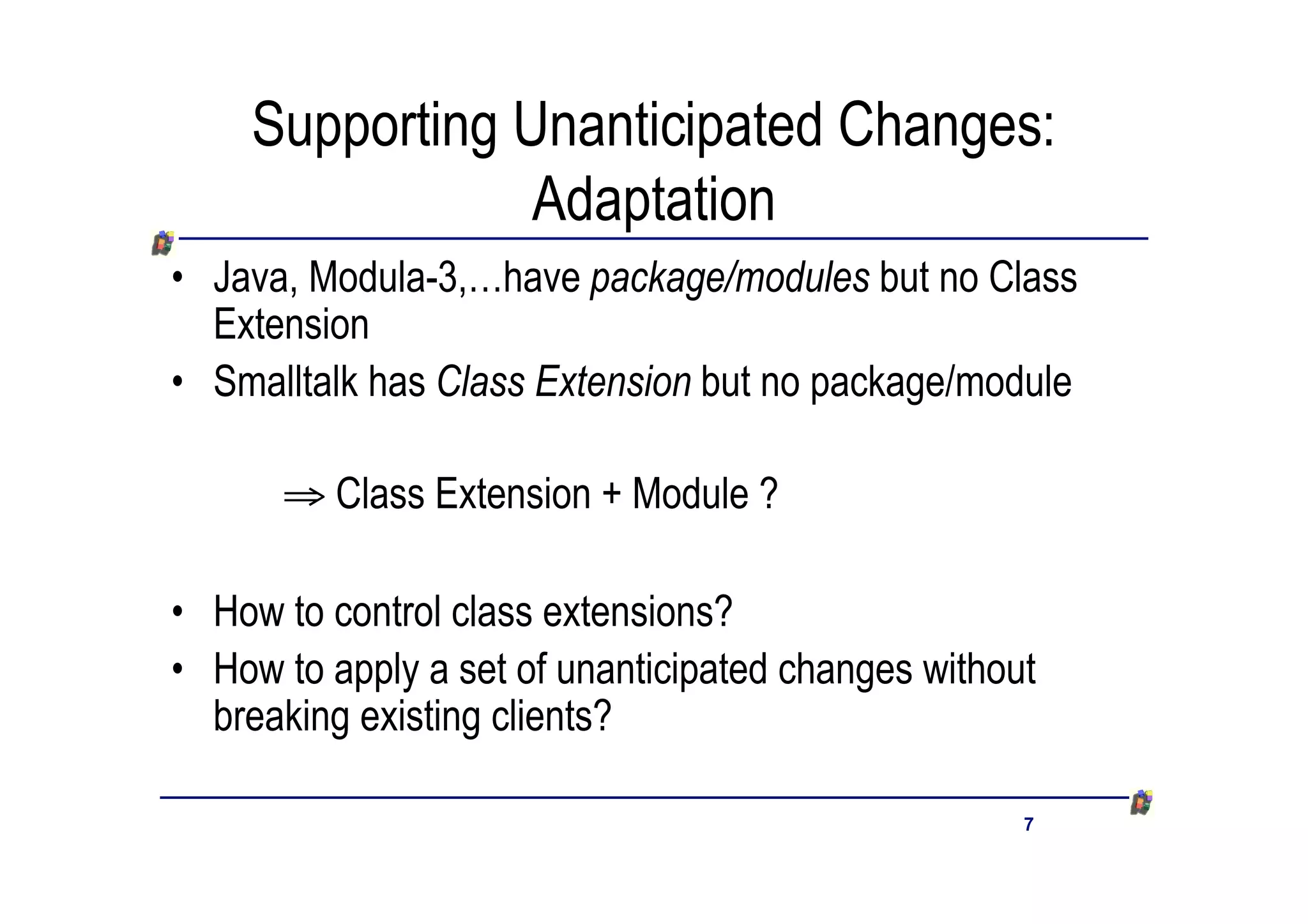 Supporting Unanticipated Changes:
                Adaptation
• Java, Modula-3,…have package/modules but no Class
  Extension
• Smalltalk has Class Extension but no package/module

      ﬁ Class Extension + Module ?

• How to control class extensions?
• How to apply a set of unanticipated changes without
  breaking existing clients?

                                                    7
 