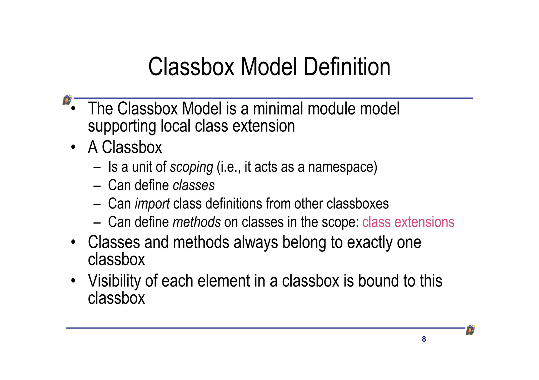 Classbox Model Definition
• The Classbox Model is a minimal module model
  supporting local class extension
• A Classbox
   –   Is a unit of scoping (i.e., it acts as a namespace)
   –   Can define classes
   –   Can import class definitions from other classboxes
   –   Can define methods on classes in the scope: class extensions
• Classes and methods always belong to exactly one
  classbox
• Visibility of each element in a classbox is bound to this
  classbox

                                                             8
 