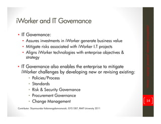 iWorker and IT Governance




                                                                               iWorker = inspiring? innovative? informative? incompatible?
• IT Governance:
    • Assures investments in iWorker generate business value
    • Mitigate risks associated with iWorker I.T projects
    • Aligns iWorker technologies with enterprise objectives &
      strategy

• IT Governance also enables the enterprise to mitigate
  iWorker challenges by developing new or revising existing:
         •   Policies/Process
         •   Standards
         •   Risk & Security Governance
         •   Procurement Governance
         •   Change Management                                                       14

Contributor: Shyamsundar Kelamangalamramaiah, ISYS1387, RMIT University 2011
 