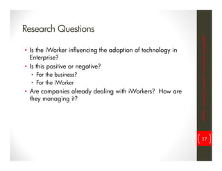 Research Questions




                                                             iWorker = inspiring? innovative? informative? incompatible?
• Is the iWorker influencing the adoption of technology in
  Enterprise?
• Is this positive or negative?
  • For the business?
  • For the iWorker
• Are companies already dealing with iWorkers? How are
  they managing it?




                                                                   17
 