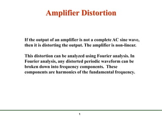 Amplifier Distortion


If the output of an amplifier is not a complete AC sine wave,
then it is distorting the output. The amplifier is non-linear.

This distortion can be analyzed using Fourier analysis. In
Fourier analysis, any distorted periodic waveform can be
broken down into frequency components. These
components are harmonics of the fundamental frequency.




                             1
 