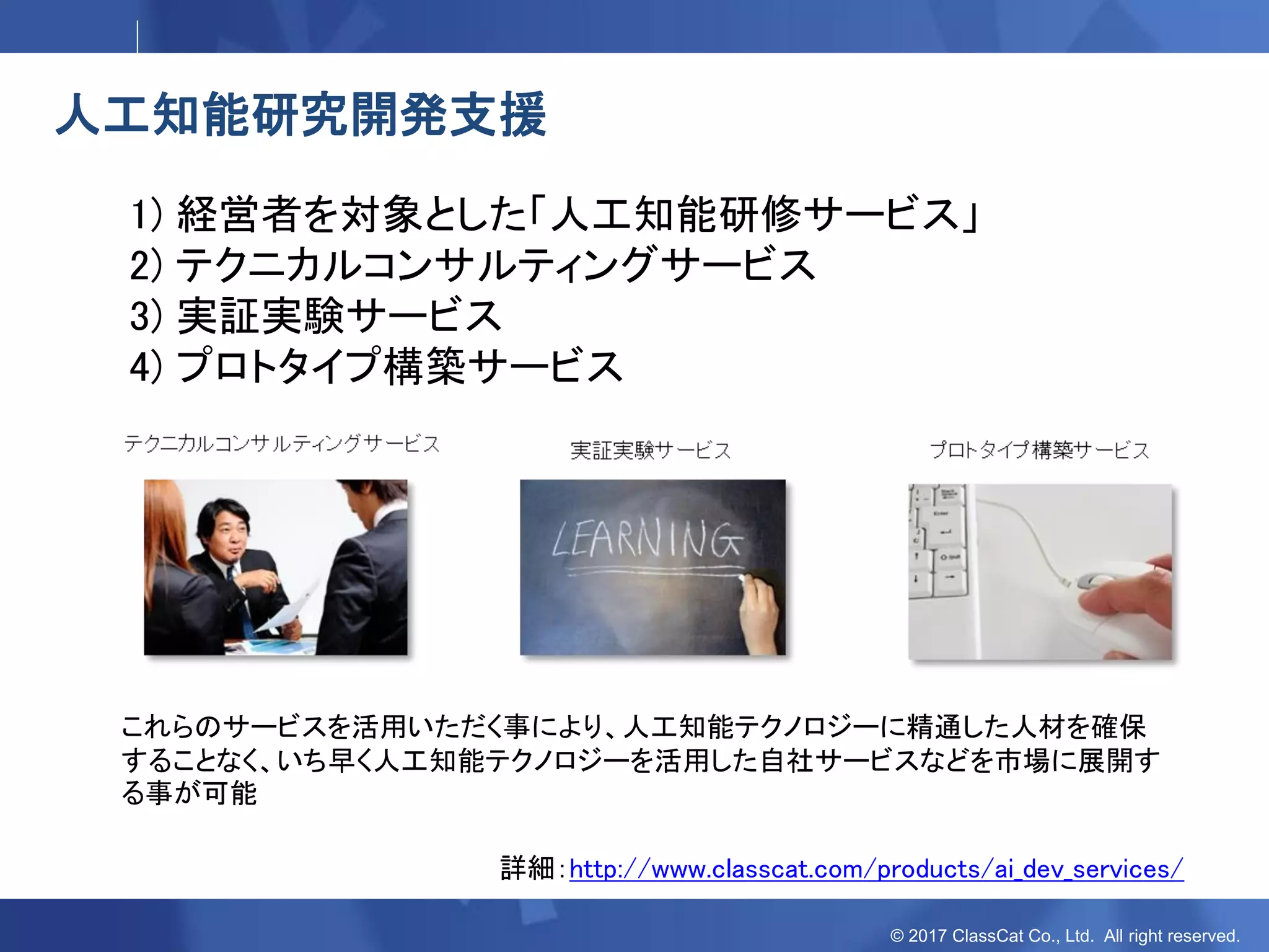 © 2017 ClassCat Co., Ltd. All right reserved.
人工知能研究開発支援
1) 経営者を対象とした「人工知能研修サービス」
2) テクニカルコンサルティングサービス
3) 実証実験サービス
4) プロトタイプ構築サービス
これらのサービスを活用いただく事により、人工知能テクノロジーに精通した人材を確保
することなく、いち早く人工知能テクノロジーを活用した自社サービスなどを市場に展開す
る事が可能
詳細：http://www.classcat.com/products/ai_dev_services/
 