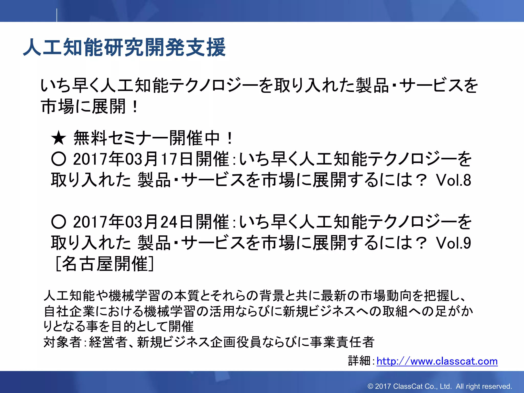 © 2017 ClassCat Co., Ltd. All right reserved.
人工知能研究開発支援
いち早く人工知能テクノロジーを取り入れた製品・サービスを
市場に展開！
★ 無料セミナー開催中！
○ 2017年03月17日開催：いち早く人工知能テクノロジーを
取り入れた 製品・サービスを市場に展開するには？ Vol.8
○ 2017年03月24日開催：いち早く人工知能テクノロジーを
取り入れた 製品・サービスを市場に展開するには？ Vol.9
[名古屋開催]
詳細：http://www.classcat.com
人工知能や機械学習の本質とそれらの背景と共に最新の市場動向を把握し、
自社企業における機械学習の活用ならびに新規ビジネスへの取組への足がか
りとなる事を目的として開催
対象者：経営者、新規ビジネス企画役員ならびに事業責任者
 