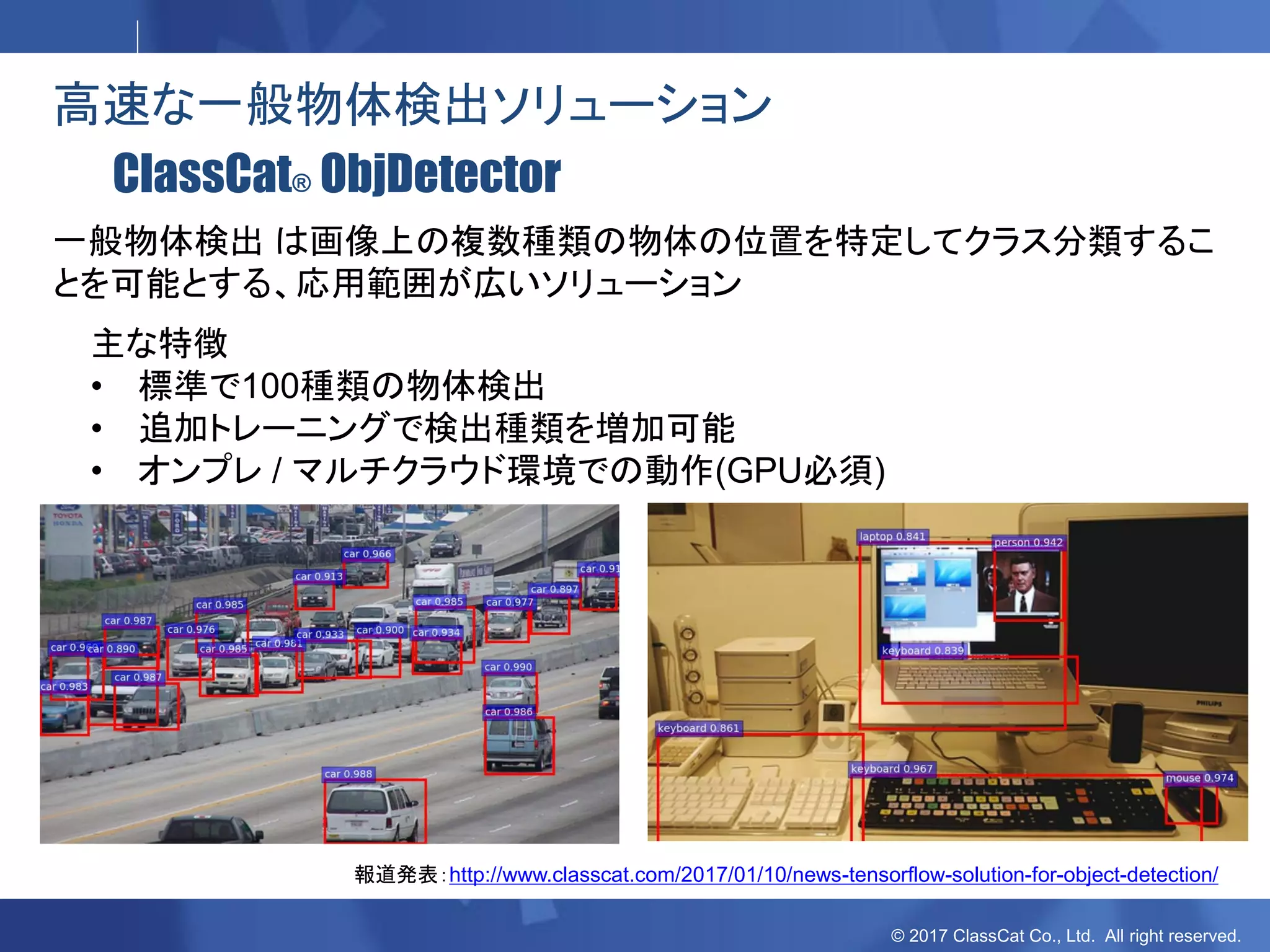 © 2017 ClassCat Co., Ltd. All right reserved.
高速な一般物体検出ソリューション
ClassCat® ObjDetector
主な特徴
• 標準で100種類の物体検出
• 追加トレーニングで検出種類を増加可能
• オンプレ / マルチクラウド環境での動作(GPU必須)
一般物体検出 は画像上の複数種類の物体の位置を特定してクラス分類するこ
とを可能とする、応用範囲が広いソリューション
報道発表：http://www.classcat.com/2017/01/10/news-tensorflow-solution-for-object-detection/
 