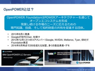 © 2017 ClassCat Co., Ltd. All right reserved.
OpenPOWERとは？
OpenPOWER FoundationはPOWERアーキテクチャーを通じて
オープンエコシステムを形成
発展し続ける市場のニーズに応えるための
専門知識、投資、そして知的財産の共有を促進する団体。
• 2013年8月に発表
• Googleが初代Chair, 仕掛け
• 2013年12月に5つのコアメンバー（Google, NVIDIA, Mellanox, Tyan, IBM)で
Foundation発足
• 2016年9月時点で250を超える加盟、多くの製品発表・デモ
 