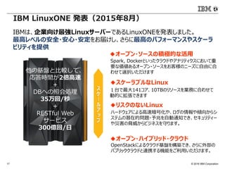 © 2016 IBM Corporation17
Spark, Dockerといったクラウドやアナリティクスにおいて重
要な価値あるオープン・ソースをお客様のニーズに自由に合
わせて選択いただけます
IBM LinuxONE 発表（2015年8月）
IBMは、企業向け最強LinuxサーバーであるLinuxONEを発表しました。
最高レベルの安全・安心・安定をお届けし、さらに最高のパフォーマンスやスケーラ
ビリティを提供
◆オープン・ソースの積極的な活用
１台で最大141コア、10TBのリソースを業務に合わせて
動的に拡張できます
◆スケーラブルなLinux
OpenStackによるクラウド基盤を構築でき、さらに外部の
パブリッククラウドと連携する機能をご利用いただけます。
◆オープン・ハイブリッド・クラウド
ハードウェアによる高速暗号化や、ログの情報や傾向からシ
ステムの潜在的問題・予兆を自動通知でき、セキュリティー
や災害の脅威からビジネスを守ります。
◆リスクのないLinux
他の基盤と比較して、
応答時間が2倍高速
＋
DBへの照会処理
35万回/秒
+
RESTful Web
サービス
300億回/日
 