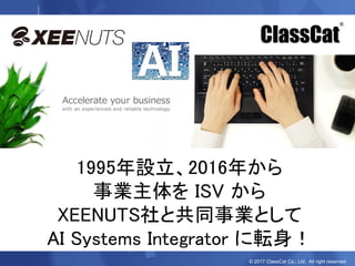 © 2017 ClassCat Co., Ltd. All right reserved.
ClassCat
®
1995年設立、2016年から
事業主体を ISV から
XEENUTS社と共同事業として
AI Systems Integrator に転身！
 