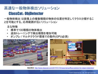 © 2017 ClassCat Co., Ltd. All right reserved.
高速な一般物体検出ソリューション
ClassCat® ObjDetector
主な特徴
• 標準で100種類の物体検出
• 追加トレーニングで検出種類を増加可能
• オンプレ / マルチクラウド環境での動作(GPU必須)
一般物体検出 は画像上の複数種類の物体の位置を特定してクラス分類するこ
とを可能とする、応用範囲が広いソリューション
報道発表：http://www.classcat.com/2017/01/10/news-tensorflow-solution-for-object-detection/
 
