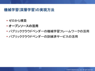 © 2017 ClassCat Co., Ltd. All right reserved.
機械学習(深層学習)の実現方法
 ゼロから構築
 オープンソースの活用
 パブリッククラウドベンダーの機械学習フレームワークの活用
 パブリッククラウドベンダーの訓練済サービスの活用
 
