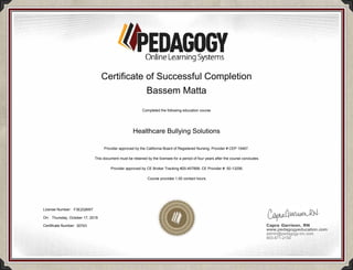PEDAGOGYOnlineLearningSystems
Capra Garrison, RN
www.pedagogyeducation.com
admin@pedagogy-inc.com
903-871-2150
Certificate of Successful Completion
Bassem Matta
Completed the following education course
Healthcare Bullying Solutions
Provider approved by the California Board of Registered Nursing, Provider # CEP 15467.
This document must be retained by the licensee for a period of four years after the course concludes.
Provider approved by CE Broker Tracking #20-457899, CE Provider #: 50-13256.
Course provides 1.00 contact hours.
License Number: F3E2Q9W7
On: Thursday, October 17, 2019
Certificate Number: 30743
 