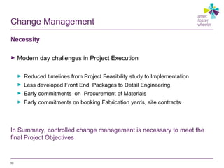 Change Management
Necessity
► Modern day challenges in Project Execution
► Reduced timelines from Project Feasibility study to Implementation
► Less developed Front End Packages to Detail Engineering
► Early commitments on Procurement of Materials
► Early commitments on booking Fabrication yards, site contracts
In Summary, controlled change management is necessary to meet the
final Project Objectives
10
 