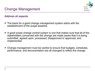 Change Management
Address all aspects
► The basis for a good change management system starts with the
establishment of the scope baseline.
► A good scope change control system is one that makes sure that all of the
stakeholders concerned with the change are made aware that it is being
submitted, agreed upon, processed, disapproved or approved, and
implemented.
► Change management must be careful to ensure that budgets, schedules,
performance, and documentation are all changed to reflect the change.
12
 