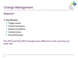 Change Management
Sequence
► Identification
► Trigger events
► Formal instructions
► External Conditions
► Contract terms
► Errors/Omissions
Pre-AFD and Post AFD changes have difference in the way they are
dealt with
16
 