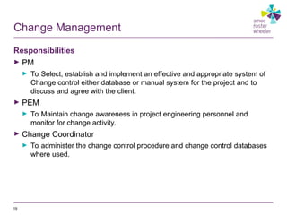 Change Management
Responsibilities
► PM
► To Select, establish and implement an effective and appropriate system of
Change control either database or manual system for the project and to
discuss and agree with the client.
► PEM
► To Maintain change awareness in project engineering personnel and
monitor for change activity.
► Change Coordinator
► To administer the change control procedure and change control databases
where used.
19
 