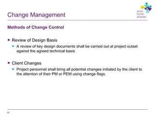 Change Management
Methods of Change Control
► Review of Design Basis
► A review of key design documents shall be carried out at project outset
against the agreed technical basis
► Client Changes
► Project personnel shall bring all potential changes initiated by the client to
the attention of their PM or PEM using change flags.
22
 