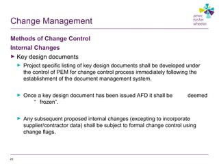 Change Management
Methods of Change Control
Internal Changes
► Key design documents
► Project specific listing of key design documents shall be developed under
the control of PEM for change control process immediately following the
establishment of the document management system.
► Once a key design document has been issued AFD it shall be deemed
“ frozen”.
► Any subsequent proposed internal changes (excepting to incorporate
supplier/contractor data) shall be subject to formal change control using
change flags.
23
 