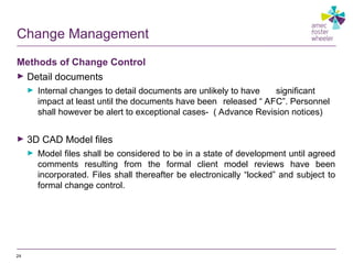 Change Management
Methods of Change Control
► Detail documents
► Internal changes to detail documents are unlikely to have significant
impact at least until the documents have been released “ AFC”. Personnel
shall however be alert to exceptional cases- ( Advance Revision notices)
► 3D CAD Model files
► Model files shall be considered to be in a state of development until agreed
comments resulting from the formal client model reviews have been
incorporated. Files shall thereafter be electronically “locked” and subject to
formal change control.
24
 