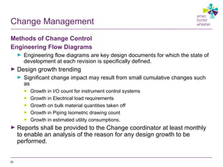 Change Management
Methods of Change Control
Engineering Flow Diagrams
► Engineering flow diagrams are key design documents for which the state of
development at each revision is specifically defined.
► Design growth trending
► Significant change impact may result from small cumulative changes such
as
► Growth in I/O count for instrument control systems
► Growth in Electrical load requirements
► Growth on bulk material quantities taken off
► Growth in Piping Isometric drawing count
► Growth in estimated utility consumptions.
► Reports shall be provided to the Change coordinator at least monthly
to enable an analysis of the reason for any design growth to be
performed.
25
 