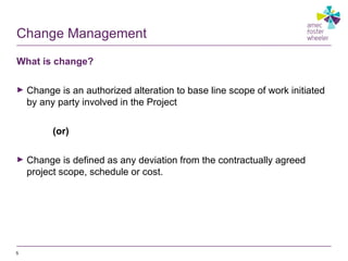 Change Management
What is change?
► Change is an authorized alteration to base line scope of work initiated
by any party involved in the Project
(or)
► Change is defined as any deviation from the contractually agreed
project scope, schedule or cost.
5
 