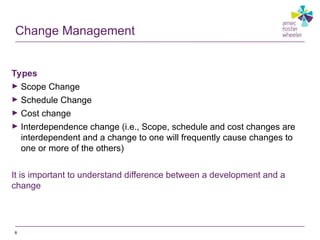 Change Management
Types
► Scope Change
► Schedule Change
► Cost change
► Interdependence change (i.e., Scope, schedule and cost changes are
interdependent and a change to one will frequently cause changes to
one or more of the others)
It is important to understand difference between a development and a
change
8
 