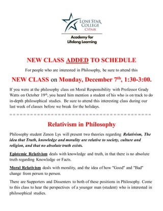 NEW CLASS ADDED TO SCHEDULE
For people who are interested in Philosophy, be sure to attend this
NEW CLASS on Monday, December 7th
, 1:30-3:00.
If you were at the philosophy class on Moral Responsibility with Professor Grady
Watts on October 19th, you heard him mention a student of his who is on track to do
in-depth philosophical studies. Be sure to attend this interesting class during our
last week of classes before we break for the holidays.
= = = = = = = = = = = = = = = = = = = = = = = = = = = = = = = = = = = = = = = = =
Relativism in Philosophy
Philosophy student Zenon Lys will present two theories regarding Relativism, The
idea that Truth, knowledge and morality are relative to society, culture and
religion, and that no absolute truth exists.
Epistemic Relativism deals with knowledge and truth, in that there is no absolute
truth regarding Knowledge or Facts.
Moral Relativism deals with morality, and the idea of how "Good" and "Bad"
change from person to person.
There are Supporters and Dissenters to both of these positions in Philosophy. Come
to this class to hear the perspectives of a younger man (student) who is interested in
philosophical studies.
 