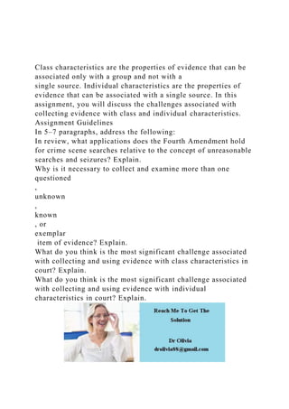 Class characteristics are the properties of evidence that can be
associated only with a group and not with a
single source. Individual characteristics are the properties of
evidence that can be associated with a single source. In this
assignment, you will discuss the challenges associated with
collecting evidence with class and individual characteristics.
Assignment Guidelines
In 5–7 paragraphs, address the following:
In review, what applications does the Fourth Amendment hold
for crime scene searches relative to the concept of unreasonable
searches and seizures? Explain.
Why is it necessary to collect and examine more than one
questioned
,
unknown
,
known
, or
exemplar
item of evidence? Explain.
What do you think is the most significant challenge associated
with collecting and using evidence with class characteristics in
court? Explain.
What do you think is the most significant challenge associated
with collecting and using evidence with individual
characteristics in court? Explain.
 