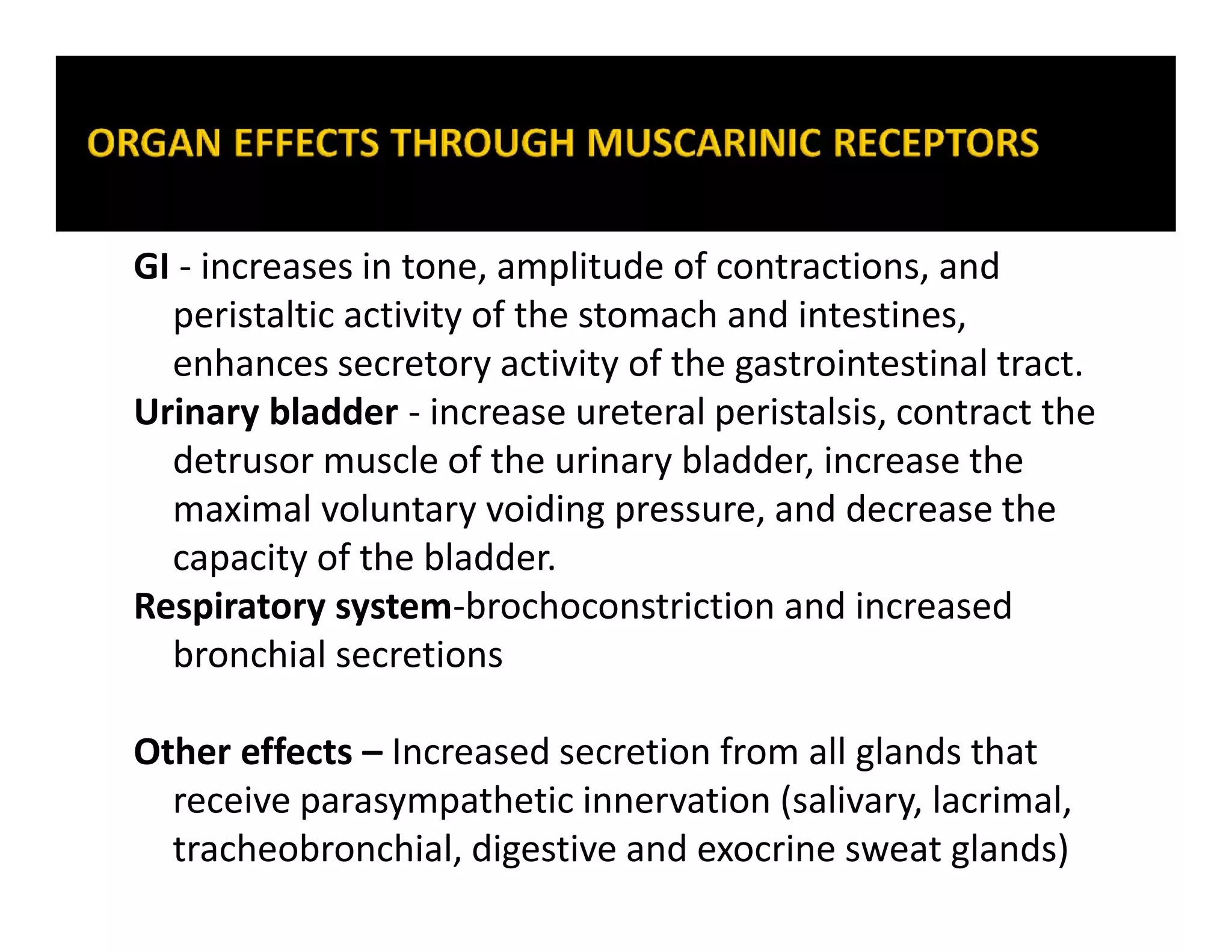 GI - increases in tone, amplitude of contractions, and
peristaltic activity of the stomach and intestines,
enhances secretory activity of the gastrointestinal tract.
Urinary bladder - increase ureteral peristalsis, contract the
detrusor muscle of the urinary bladder, increase the
maximal voluntary voiding pressure, and decrease the
capacity of the bladder.
Respiratory system-brochoconstriction and increased
bronchial secretions
Other effects – Increased secretion from all glands that
receive parasympathetic innervation (salivary, lacrimal,
tracheobronchial, digestive and exocrine sweat glands)
 