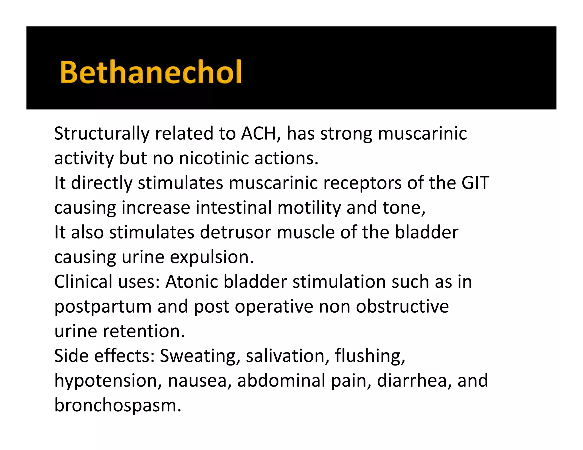 Structurally related to ACH, has strong muscarinic
activity but no nicotinic actions.
It directly stimulates muscarinic receptors of the GIT
causing increase intestinal motility and tone,
It also stimulates detrusor muscle of the bladder
causing urine expulsion.
Clinical uses: Atonic bladder stimulation such as in
postpartum and post operative non obstructive
urine retention.
Side effects: Sweating, salivation, flushing,
hypotension, nausea, abdominal pain, diarrhea, and
bronchospasm.
 