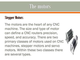 Stepper MotorsStepper Motors
The motors are the heart of any CNC
machine. The size and type of motor
can define a CNC routers precision,
speed, and accuracy. There are two
primary classes of motors used on CNC
machines, stepper motors and servo
motors. Within these two classes there
are several types.
 