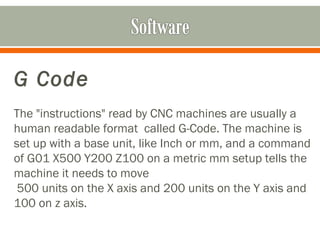 G Code
 
The "instructions" read by CNC machines are usually a
human readable format called G-Code. The machine is
set up with a base unit, like Inch or mm, and a command
of G01 X500 Y200 Z100 on a metric mm setup tells the
machine it needs to move
500 units on the X axis and 200 units on the Y axis and
100 on z axis.
 