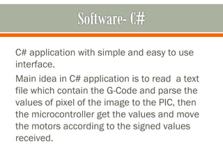 C# application with simple and easy to use
interface.
Main idea in C# application is to read a text
file which contain the G-Code and parse the
values of pixel of the image to the PIC, then
the microcontroller get the values and move
the motors according to the signed values
received.
 
